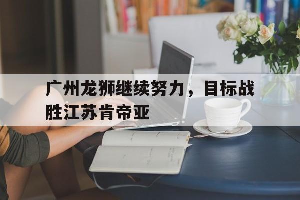 广州龙狮继续努力，目标战胜江苏肯帝亚的简单介绍