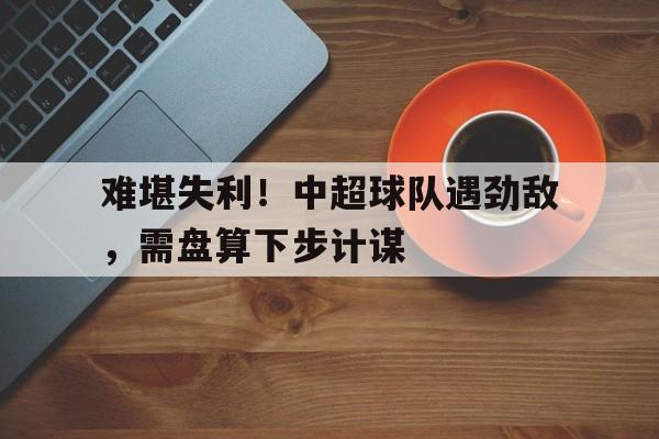 难堪失利！中超球队遇劲敌，需盘算下步计谋的简单介绍